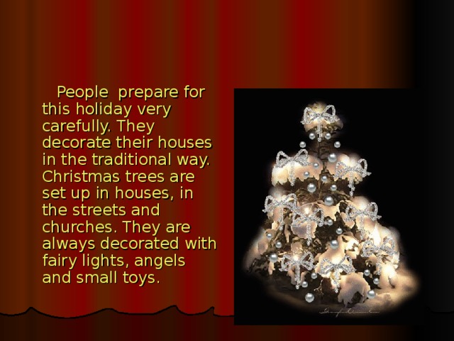 People prepare for this holiday very carefully. They decorate their houses in the traditional way. Christmas trees are set up in houses, in the streets and churches. They are always decorated with fairy lights, angels and small toys.