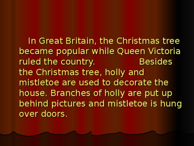 In Great Britain, the Christmas tree became popular while Queen Victoria ruled the country. Besides the Christmas tree, holly and mistletoe are used to decorate the house. Branches of holly are put up behind pictures and mistletoe is hung over doors.