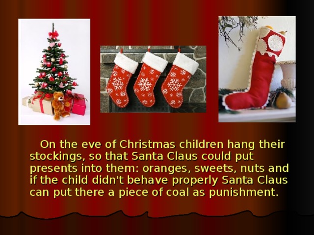 On the eve of Christmas children hang their stockings, so that Santa Claus could put presents into them: oranges, sweets, nuts and if the child didn't behave properly Santa Claus can put there a piece of coal as punishment.