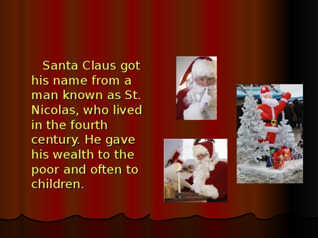 Santa Claus got his name from a man known as St. Nicolas, who lived in the fourth century. He gave his wealth to the poor and often to children.