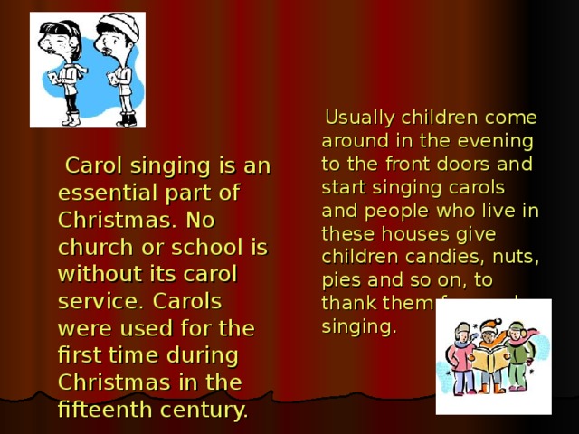 Usually children come  around in the evening to the front doors and start singing carols and people who live in these houses give children candies, nuts, pies and so on, to thank them for carol singing.  Carol singing is an essential part of Christmas. No church or school is without its carol service. Carols were used for the first time during Christmas in the fifteenth century.