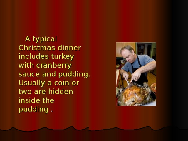 A typical Christmas dinner includes turkey with cranberry sauce and pudding.  Usually a coin or two are hidden inside the pudding .