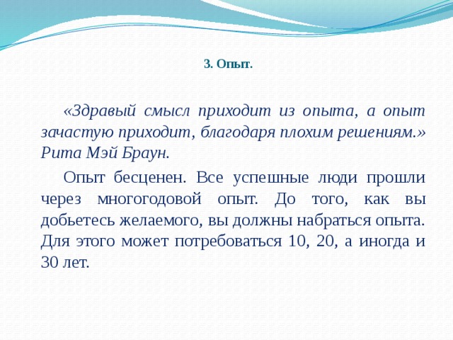 3. Опыт.   «Здравый смысл приходит из опыта, а опыт зачастую приходит, благодаря плохим решениям.»  Рита Мэй Браун.   Опыт бесценен. Все успешные люди прошли через многогодовой опыт. До того, как вы добьетесь желаемого, вы должны набраться опыта. Для этого может потребоваться 10, 20, а иногда и 30 лет.