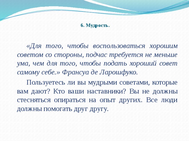 6. Мудрость.   «Для того, чтобы воспользоваться хорошим советом со стороны, подчас требуется не меньше ума, чем для того, чтобы подать хороший совет самому себе.» Франсуа де Ларошфуко.   Пользуетесь ли вы мудрыми советами, которые вам дают? Кто ваши наставники? Вы не должны стесняться опираться на опыт других. Все люди должны помогать друг другу.