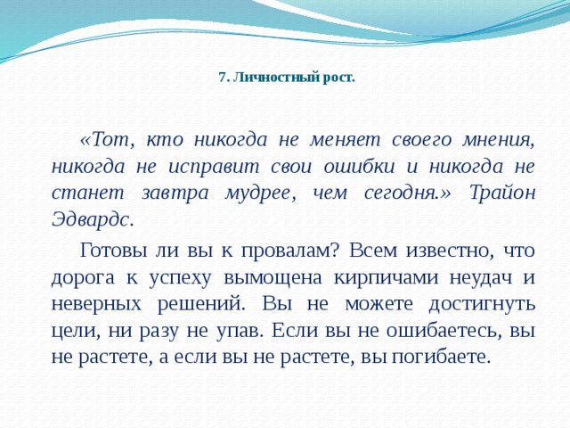 7. Личностный рост.   «Тот, кто никогда не меняет своего мнения, никогда не исправит свои ошибки и никогда не станет завтра мудрее, чем сегодня.» Трайон Эдвардс.   Готовы ли вы к провалам? Всем известно, что дорога к успеху вымощена кирпичами неудач и неверных решений. Вы не можете достигнуть цели, ни разу не упав. Если вы не ошибаетесь, вы не растете, а если вы не растете, вы погибаете.