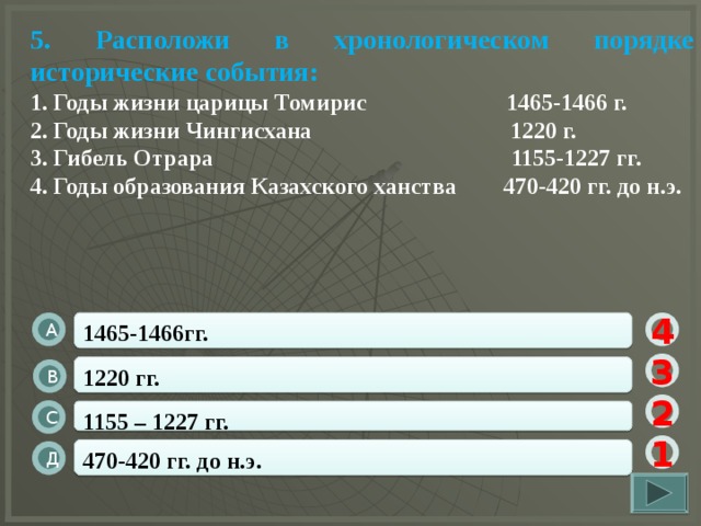 5. Расположи в хронологическом порядке исторические события: 1. Годы жизни царицы Томирис 1465-1466 г. 2. Годы жизни Чингисхана 1220 г. 3. Гибель Отрара 1155-1227 гг. 4. Годы образования Казахского ханства 470-420 гг. до н.э.  1465-1466гг. А 4 3 1220 гг. В 2 1155 – 1227 гг. С 1 470-420 гг. до н.э. Д