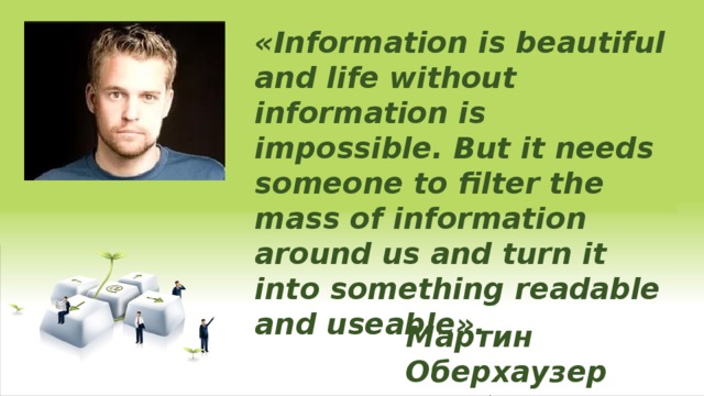 «Information is beautiful and life without information is impossible. But it needs someone to filter the mass of information around us and turn it into something readable and useable». Мартин  Оберхаузер