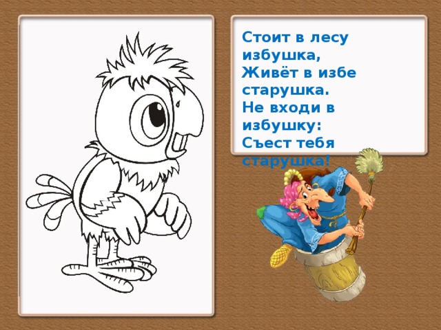 Стоит в лесу избушка,  Живёт в избе старушка.  Не входи в избушку:  Съест тебя старушка!