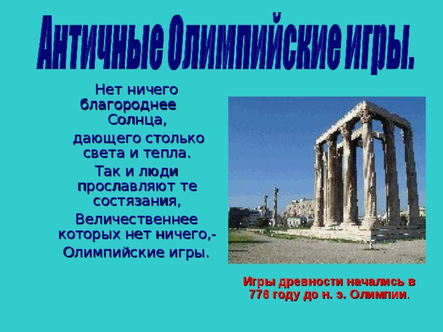 Нет ничего благороднее Солнца,  дающего столько света и тепла.  Так и люди прославляют те состязания,  Величественнее которых нет ничего,-  Олимпийские игры.  Нет ничего благороднее Солнца,  дающего столько света и тепла.  Так и люди прославляют те состязания,  Величественнее которых нет ничего,-  Олимпийские игры.   Нет ничего благороднее Солнца,  дающего столько света и тепла.  Так и люди прославляют те состязания,  Величественнее которых нет ничего,-  Олимпийские игры.  игры проводились каждые 4 года в Олимпии в честь бога Зевса. Игры продолжались 5 дней, а четырехлетний период между двумя играми назывался Олимпиадой. Игры древности начались в 776 году до н. э. Олимпии . Игры древности начались в 776 году до н. э. Олимпии . Игры древности начались в 776 году до н. э. Олимпии .