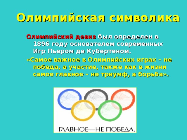 Олимпийская символика Олимпийский девиз был определен в 1896 году основателем современных Игр Пьером де Кубертеном. «Самое важное в Олимпийских играх – не победа, а участие, также как в жизни самое главное – не триумф, а борьба».