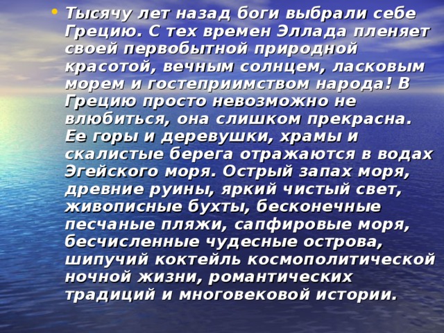 Тысячу лет назад боги выбрали себе Грецию. С тех времен Эллада пленяет своей первобытной природной красотой, вечным солнцем, ласковым морем и гостеприимством народа! В Грецию просто невозможно не влюбиться, она слишком прекрасна. Ее горы и деревушки, храмы и скалистые берега отражаются в водах Эгейского моря. Острый запах моря, древние руины, яркий чистый свет, живописные бухты, бесконечные песчаные пляжи, сапфировые моря, бесчисленные чудесные острова, шипучий коктейль космополитической ночной жизни, романтических традиций и многовековой истории.