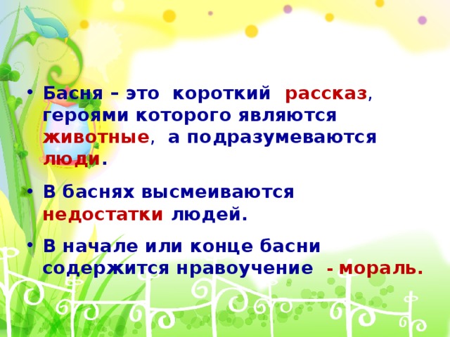 Басня – это короткий рассказ , героями которого являются животные , а подразумеваются люди . В баснях высмеиваются недостатки  людей. В начале или конце басни содержится нравоучение  - мораль .