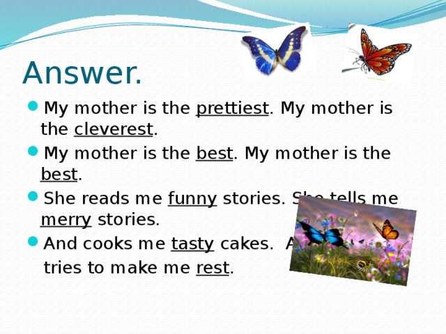 Answer. My mother is the prettiest . My mother is the cleverest . My mother is the best . My mother is the best . She reads me funny stories. She tells me merry stories. And cooks me tasty cakes. And  tries to make me rest .