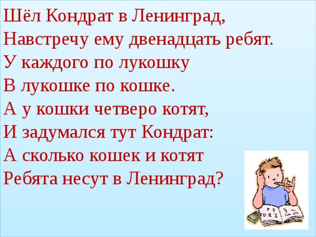 Шёл Кондрат в Ленинград,  Навстречу ему двенадцать ребят.  У каждого по лукошку  В лукошке по кошке.  А у кошки четверо котят,  И задумался тут Кондрат:  А сколько кошек и котят  Ребята несут в Ленинград?