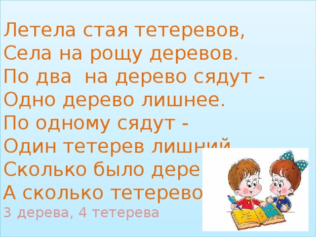 Летела стая тетеревов,  Села на рощу деревов.  По два на дерево сядут -  Одно дерево лишнее.  По одному сядут -  Один тетерев лишний.  Сколько было деревов?  А сколько тетеревов?  3 дерева, 4 тетерева