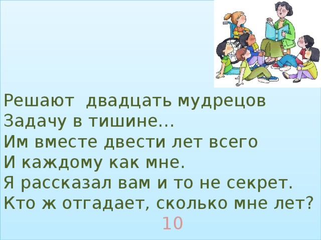 Решают двадцать мудрецов  Задачу в тишине…  Им вместе двести лет всего  И каждому как мне.  Я рассказал вам и то не секрет.  Кто ж отгадает, сколько мне лет?   10