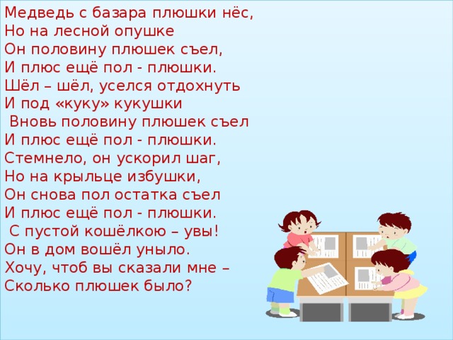 Медведь с базара плюшки нёс,  Но на лесной опушке  Он половину плюшек съел,  И плюс ещё пол - плюшки.  Шёл – шёл, уселся отдохнуть  И под «куку» кукушки  Вновь половину плюшек съел  И плюс ещё пол - плюшки.  Стемнело, он ускорил шаг,  Но на крыльце избушки,  Он снова пол остатка съел  И плюс ещё пол - плюшки.  С пустой кошёлкою – увы!  Он в дом вошёл уныло.  Хочу, чтоб вы сказали мне –  Сколько плюшек было?