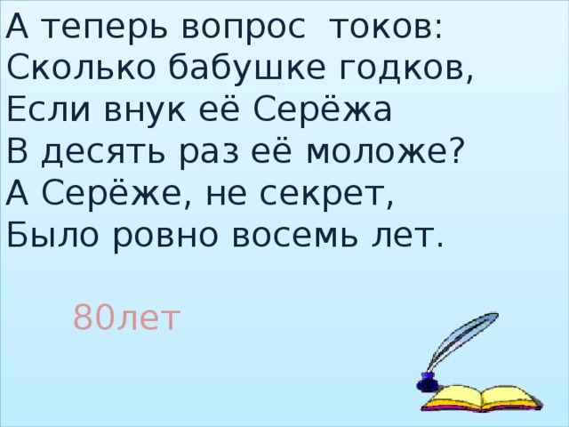 А теперь вопрос токов:  Сколько бабушке годков,  Если внук её Серёжа  В десять раз её моложе?  А Серёже, не секрет,  Было ровно восемь лет.    80лет