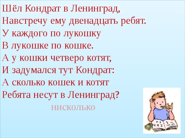 Шёл Кондрат в Ленинград,  Навстречу ему двенадцать ребят.  У каждого по лукошку  В лукошке по кошке.  А у кошки четверо котят,  И задумался тут Кондрат:  А сколько кошек и котят  Ребята несут в Ленинград?   нисколько