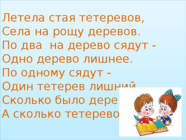 Летела стая тетеревов,  Села на рощу деревов.  По два на дерево сядут -  Одно дерево лишнее.  По одному сядут -  Один тетерев лишний.  Сколько было деревов?  А сколько тетеревов?