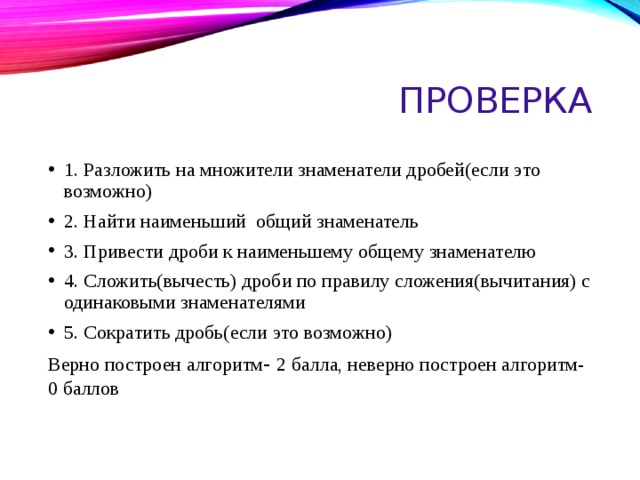 Проверка 1. Разложить на множители знаменатели дробей(если это возможно) 2. Найти наименьший общий знаменатель 3. Привести дроби к наименьшему общему знаменателю 4. Сложить(вычесть) дроби по правилу сложения(вычитания) с одинаковыми знаменателями 5. Сократить дробь(если это возможно) Верно построен алгоритм - 2 балла, неверно построен алгоритм-0 баллов