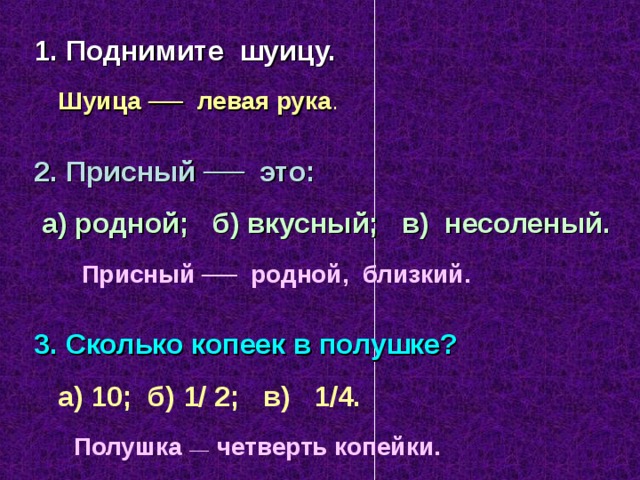 1. Поднимите шуицу.  Шуица ── левая рука . 2. Присный ── это:  а) родной; б) вкусный; в) несоленый.  Присный ── родной, близкий.  3. Сколько копеек в полушке?  а) 10; б) 1/ 2; в) 1/4.  Полушка ── четверть копейки.