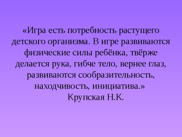 «Игра есть потребность растущего детского организма. В игре развиваются физические силы ребёнка, твёрже делается рука, гибче тело, вернее глаз, развиваются сообразительность, находчивость, инициатива.»       Крупская Н.К.