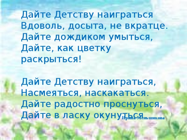 Дайте Детству наиграться  Вдоволь, досыта, не вкратце.  Дайте дождиком умыться,  Дайте, как цветку раскрыться! Дайте Детству наиграться, Насмеяться, наскакаться. Дайте радостно проснуться, Дайте в ласку окунуться.   Ирина Меньшикова