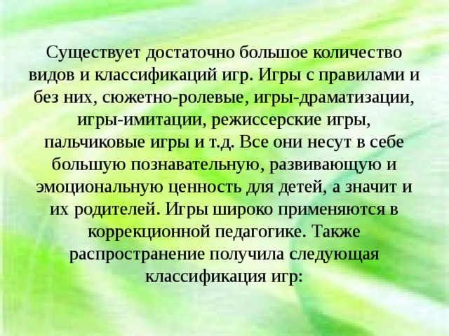 Существует достаточно большое количество видов и классификаций игр. Игры с правилами и без них, сюжетно-ролевые, игры-драматизации, игры-имитации, режиссерские игры, пальчиковые игры и т.д. Все они несут в себе большую познавательную, развивающую и эмоциональную ценность для детей, а значит и их родителей. Игры широко применяются в коррекционной педагогике. Также распространение получила следующая классификация игр: