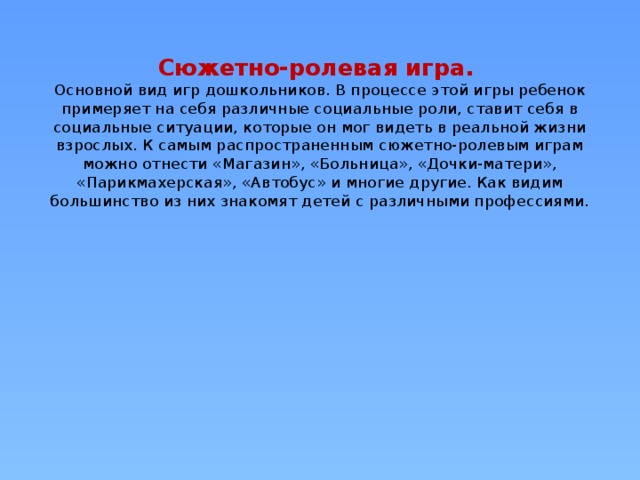 Сюжетно-ролевая игра.  Основной вид игр дошкольников. В процессе этой игры ребенок примеряет на себя различные социальные роли, ставит себя в социальные ситуации, которые он мог видеть в реальной жизни взрослых. К самым распространенным сюжетно-ролевым играм можно отнести «Магазин», «Больница», «Дочки-матери», «Парикмахерская», «Автобус» и многие другие. Как видим большинство из них знакомят детей с различными профессиями.