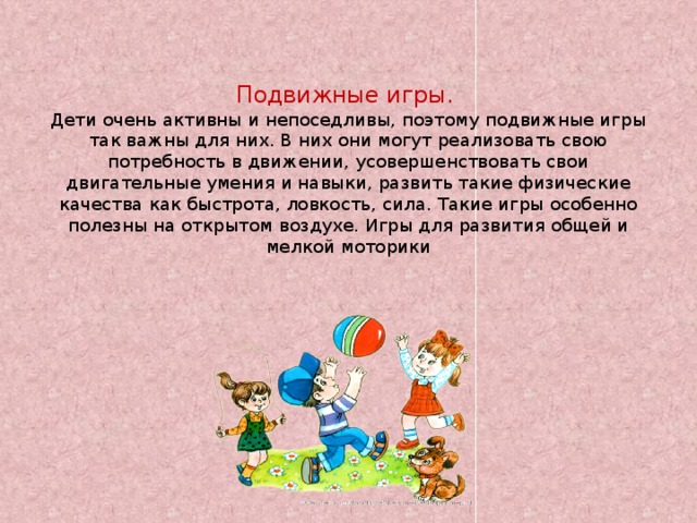 Подвижные игры.  Дети очень активны и непоседливы, поэтому подвижные игры так важны для них. В них они могут реализовать свою потребность в движении, усовершенствовать свои двигательные умения и навыки, развить такие физические качества как быстрота, ловкость, сила. Такие игры особенно полезны на открытом воздухе. Игры для развития общей и мелкой моторики   