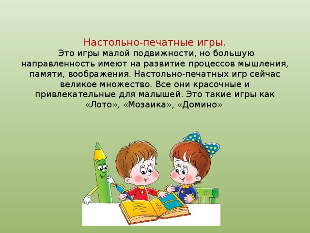Настольно-печатные игры.  Это игры малой подвижности, но большую направленность имеют на развитие процессов мышления, памяти, воображения. Настольно-печатных игр сейчас великое множество. Все они красочные и привлекательные для малышей. Это такие игры как «Лото», «Мозаика», «Домино»