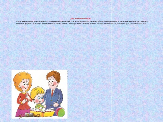 Дидактические игры .   Очень важные игры для начинающих познавать мир малышей. Эти игры дают представления об окружающих играх, о таких важных понятиях как цвет, величина, форма. Такие игры развивают мышление, память. Это игры типа «Чей это домик», «Найди одного цвета», «Найди пару», «Из чего сделано»