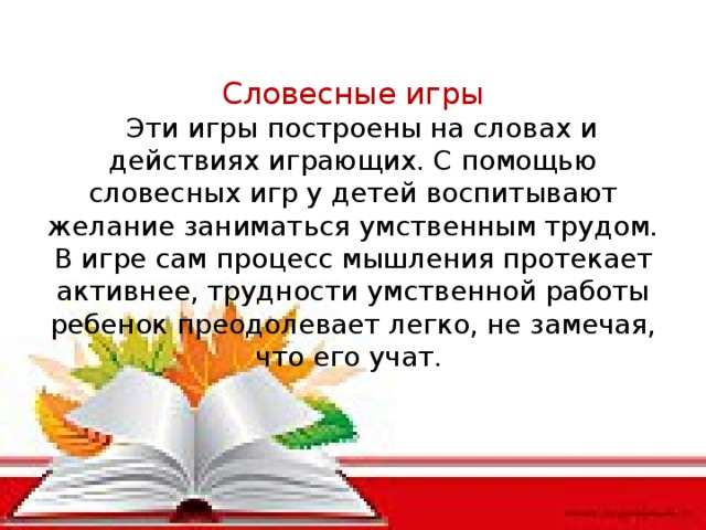 Словесные игры  Эти игры построены на словах и действиях играющих. С помощью словесных игр у детей воспитывают желание заниматься умственным трудом. В игре сам процесс мышления протекает активнее, трудности умственной работы ребенок преодолевает легко, не замечая, что его учат.
