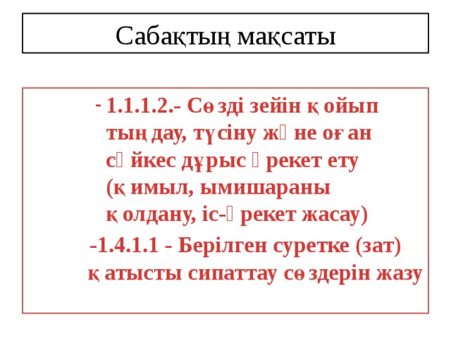 Сабақтың мақсаты 1.1.1.2.- Сөзді зейін қойып тыңдау, түсіну жəне оған сəйкес дұрыс əрекет ету (қимыл, ымишараны қолдану, іс-əрекет жасау) 1.1.1.2.- Сөзді зейін қойып тыңдау, түсіну жəне оған сəйкес дұрыс əрекет ету (қимыл, ымишараны қолдану, іс-əрекет жасау) 1.1.1.2.- Сөзді зейін қойып тыңдау, түсіну жəне оған сəйкес дұрыс əрекет ету (қимыл, ымишараны қолдану, іс-əрекет жасау) 1.1.1.2.- Сөзді зейін қойып тыңдау, түсіну жəне оған сəйкес дұрыс əрекет ету (қимыл, ымишараны қолдану, іс-əрекет жасау)  -1.4.1.1 - Берілген суретке (зат) қатысты сипаттау сөздерін жазу