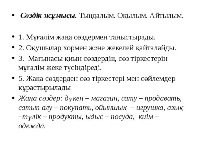 Сөздік жұмысы.  Тыңдалым. Оқылым. Айтылым. 1. Мұғалім жаңа сөздермен таныстырады. 2. Оқушылар хормен және жекелей қайталайды. 3. Мағынасы қиын сөздердің, сөз тіркестерін мұғалім жеке түсіндіреді. 5. Жаңа сөздерден сөз тіркестері мен сөйлемдер құрастырылады Жаңа сөздер: дүкен – магазин, сату – продавать, сатып алу – покупать, ойыншық – игрушка, азық –түлік – продукты, ыдыс – посуда, киім –одежда.