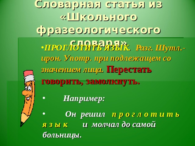 Словарная статья из «Школьного фразеологического словаря» ПРОГЛОТИТЬ ЯЗЫК.  Разг. Шутл.-ирон. Употр. при подлежащем со значением лица.  Перестать говорить, замолкнуть.   Например:  Он решил п р о г л о т и т ь я з ы к и молчал до самой больницы.  ( К . Паустовский. Колхида).
