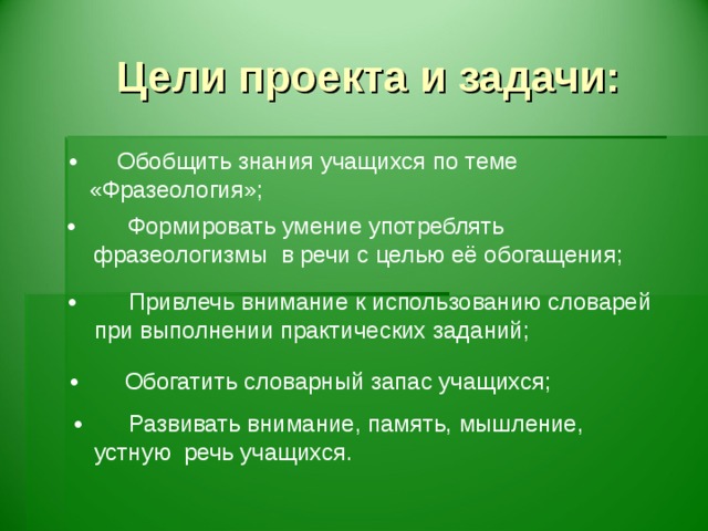 Цели проекта и задачи: • Обобщить знания учащихся по теме  «Фразеология»; • Обобщить знания учащихся по теме  «Фразеология»; • Формировать умение употреблять фразеологизмы в речи с целью её обогащения; • Формировать умение употреблять фразеологизмы в речи с целью её обогащения; • Привлечь внимание к использованию словарей при выполнении практических заданий; • Привлечь внимание к использованию словарей при выполнении практических заданий; • Привлечь внимание к использованию словарей при выполнении практических заданий; • Обогатить словарный запас учащихся; • Обогатить словарный запас учащихся; • Развивать внимание, память, мышление, устную речь учащихся.