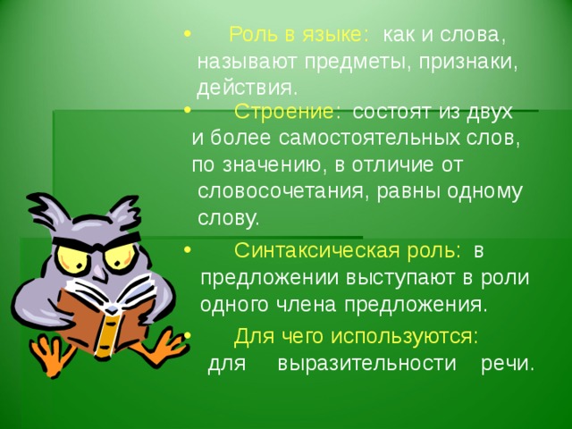 Роль в языке:    как и слова, называют предметы, признаки, действия.     состоят из двух  Строение : и более самостоятельных слов, по значению, в отличие от  словосочетания, равны одному  слову.    в  предложении выступают в роли  одного члена предложения.    Синтаксическая роль:  Для чего используются:
