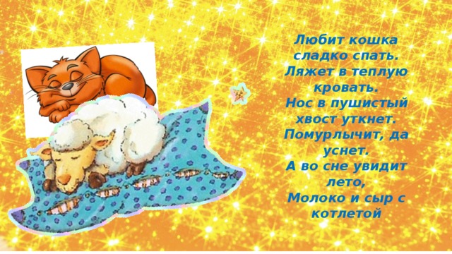 Любит кошка сладко спать. Ляжет в теплую кровать. Нос в пушистый хвост уткнет. Помурлычит, да уснет. А во сне увидит лето, Молоко и сыр с котлетой