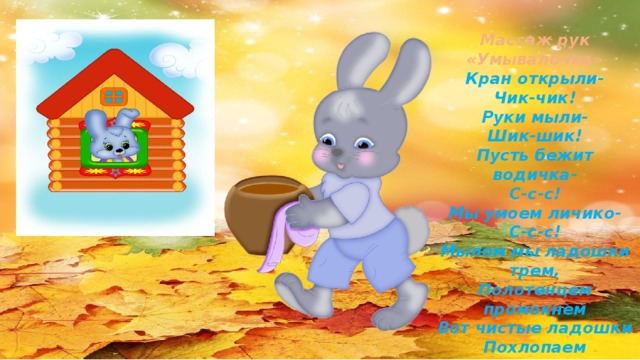Массаж рук «Умывалочка» Кран открыли- Чик-чик! Руки мыли- Шик-шик! Пусть бежит водичка- С-с-с! Мы умоем личико- С-с-с! Мылом мы ладошки трем, Полотенцем промокнем Вот чистые ладошки Похлопаем немножко