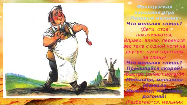 Французская народная игра «Ленивый мельник» Что мельник спишь? (Дети, стоя покачиваются, Вправо, влево, перенося вес тела с одной ноги на другую, руки спрятаны за спину) Что мельник спишь? Просыпайся скорей! (Быстро топают ногами) Мельница, мельница убежала Мельницу, мельницу догоняй! (Разбегаются, мельник догоняет)
