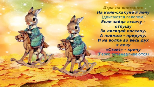 Игра на внимание На коне-скакуне я лечу (двигаются галопом) Если зайца схвачу – отпущу За лисицей поскачу, А поймаю – приручу. И на волка во весь дух я лечу «Стой!» – кричу (Резко останавливаются)