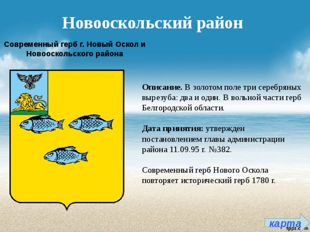 Новооскольский район Современный герб г. Новый Оскол и Новооскольского района Описание. В золотом поле три серебряных вырезуба: два и один. В вольной части герб Белгородской области.   Дата принятия:  утвержден постановлением главы администрации района 11.09.95 г. №382.   Современный герб Нового Оскола повторяет исторический герб 1780 г. карта