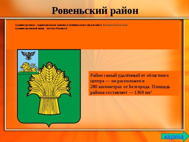 Ровеньский район Административно - территориальная единица и муниципальное образование в  Белгородской области . Административный центр  - посёлок Ровеньки́. Район самый удалённый от областного центра — он расположен в 280 километрах от Белгорода. Площадь района составляет — 1369 км² карта