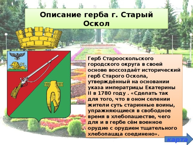 Описание герба г. Старый Оскол Герб Старооскольского городского округа в своей основе воссоздаёт исторический герб Старого Оскола, утверждённый на основании указа императрицы Екатерины II в 1780 году . «Сделать так для того, что в оном селении жители суть старинные воины, упражняющиеся в свободное время в хлебопашестве, чего для и в гербе сём военное орудие с орудием тщательного хлебопашца соединено». карта