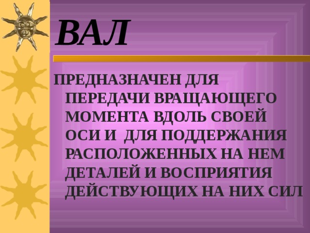 ВАЛ ПРЕДНАЗНАЧЕН ДЛЯ ПЕРЕДАЧИ ВРАЩАЮЩЕГО МОМЕНТА ВДОЛЬ СВОЕЙ ОСИ И ДЛЯ ПОДДЕРЖАНИЯ РАСПОЛОЖЕННЫХ НА НЕМ ДЕТАЛЕЙ И ВОСПРИЯТИЯ ДЕЙСТВУЮЩИХ НА НИХ СИЛ