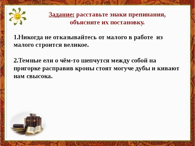 Задание: расставьте знаки препинания, объясните их постановку. 1.Никогда не отказывайтесь от малого в работе из малого строится великое.  2.Темные ели о чём-то шепчутся между собой на пригорке расправив кроны стоят могуче дубы и кивают нам свысока.