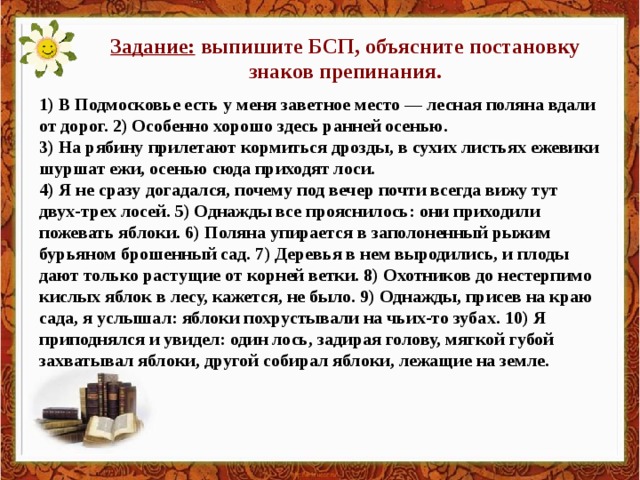 Задание: выпишите БСП, объясните постановку знаков препинания. 1) В Подмосковье есть у меня заветное место — лесная поляна вдали от дорог. 2) Особенно хорошо здесь ранней осенью. 3) На рябину прилетают кормиться дрозды, в сухих листьях ежевики шуршат ежи, осенью сюда приходят лоси. 4) Я не сразу догадался, почему под вечер почти всегда вижу тут двух-трех лосей. 5) Однажды все прояснилось: они приходили пожевать яблоки. 6) Поляна упирается в заполоненный рыжим бурьяном брошенный сад. 7) Деревья в нем выродились, и плоды дают только растущие от корней ветки. 8) Охотников до нестерпимо кислых яблок в лесу, кажется, не было. 9) Однажды, присев на краю сада, я услышал: яблоки похрустывали на чьих-то зубах. 10) Я приподнялся и увидел: один лось, задирая голову, мягкой губой захватывал яблоки, другой собирал яблоки, лежащие на земле.