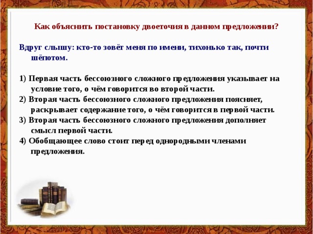 Как объяснить постановку двоеточия в данном предложении?  Вдруг слышу: кто-то зовёт меня по имени, тихонько так, почти шёпотом.  1) Первая часть бессоюзного сложного предложения указывает на условие того, о чём говорится во второй части. 2) Вторая часть бессоюзного сложного предложения поясняет, раскрывает содержание того, о чём говорится в первой части. 3) Вторая часть бессоюзного сложного предложения дополняет смысл первой части. 4) Обобщающее слово стоит перед однородными членами предложения.